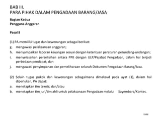 BAB III.
PARA PIHAK DALAM PENGADAAN BARANG/JASA
19/66
Bagian Kedua
Pengguna Anggaran
Pasal 8
(1) PA memiliki tugas dan kewenangan sebagai berikut:
g. mengawasi pelaksanaan anggaran;
h. menyampaikan laporan keuangan sesuai dengan ketentuan peraturan perundang-undangan;
i. menyelesaikan perselisihan antara PPK dengan ULP/Pejabat Pengadaan, dalam hal terjadi
perbedaan pendapat; dan
j. mengawasi penyimpanan dan pemeliharaan seluruh Dokumen Pengadaan Barang/Jasa.
(2) Selain tugas pokok dan kewenangan sebagaimana dimaksud pada ayat (1), dalam hal
diperlukan, PA dapat:
a. menetapkan tim teknis; dan/atau
b. menetapkan tim juri/tim ahli untuk pelaksanaan Pengadaan melalui Sayembara/Kontes.
 