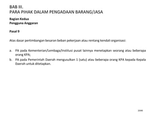 BAB III.
PARA PIHAK DALAM PENGADAAN BARANG/JASA
20/66
Bagian Kedua
Pengguna Anggaran
Pasal 9
Atas dasar pertimbangan besaran beban pekerjaan atau rentang kendali organisasi:
a. PA pada Kementerian/Lembaga/Institusi pusat lainnya menetapkan seorang atau beberapa
orang KPA;
b. PA pada Pemerintah Daerah mengusulkan 1 (satu) atau beberapa orang KPA kepada Kepala
Daerah untuk ditetapkan.
 