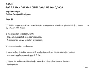 BAB III.
PARA PIHAK DALAM PENGADAAN BARANG/JASA
23/66
Bagian Keempat
Pejabat Pembuat Komitmen
Pasal 11
(2) Selain tugas pokok dan kewenangan sebagaimana dimaksud pada ayat (1), dalam hal
diperlukan, PPK dapat:
a. mengusulkan kepada PA/KPA:
1) perubahan paket pekerjaan; dan/atau
2) perubahan jadwal kegiatan pengadaan;
b. menetapkan tim pendukung;
c. menetapkan tim atau tenaga ahli pemberi penjelasan teknis (aanwijzer) untuk
membantu pelaksanaan tugas ULP; dan
d. menetapkan besaran Uang Muka yang akan dibayarkan kepada Penyedia
Barang/Jasa.
 