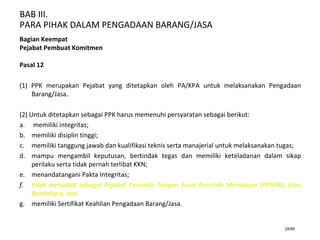 BAB III.
PARA PIHAK DALAM PENGADAAN BARANG/JASA
24/66
Bagian Keempat
Pejabat Pembuat Komitmen
Pasal 12
(1) PPK merupakan Pejabat yang ditetapkan oleh PA/KPA untuk melaksanakan Pengadaan
Barang/Jasa.
(2) Untuk ditetapkan sebagai PPK harus memenuhi persyaratan sebagai berikut:
a. memiliki integritas;
b. memiliki disiplin tinggi;
c. memiliki tanggung jawab dan kualifikasi teknis serta manajerial untuk melaksanakan tugas;
d. mampu mengambil keputusan, bertindak tegas dan memiliki keteladanan dalam sikap
perilaku serta tidak pernah terlibat KKN;
e. menandatangani Pakta Integritas;
f. tidak menjabat sebagai Pejabat Penanda Tangan Surat Perintah Membayar (PPSPM) atau
Bendahara; dan
g. memiliki Sertifikat Keahlian Pengadaan Barang/Jasa.
 