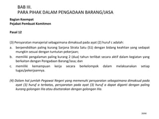 26/66
BAB III.
PARA PIHAK DALAM PENGADAAN BARANG/JASA
Bagian Keempat
Pejabat Pembuat Komitmen
Pasal 12
(3) Persyaratan manajerial sebagaimana dimaksud pada ayat (2) huruf c adalah:
a. berpendidikan paling kurang Sarjana Strata Satu (S1) dengan bidang keahlian yang sedapat
mungkin sesuai dengan tuntutan pekerjaan;
b. memiliki pengalaman paling kurang 2 (dua) tahun terlibat secara aktif dalam kegiatan yang
berkaitan dengan Pengadaan Barang/Jasa; dan
c. memiliki kemampuan kerja secara berkelompok dalam melaksanakan setiap
tugas/pekerjaannya.
(4) Dalam hal jumlah Pegawai Negeri yang memenuhi persyaratan sebagaimana dimaksud pada
ayat (3) huruf a terbatas, persyaratan pada ayat (3) huruf a dapat diganti dengan paling
kurang golongan IIIa atau disetarakan dengan golongan IIIa.
 