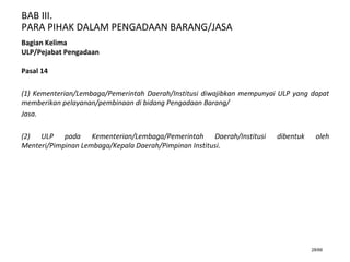 BAB III.
PARA PIHAK DALAM PENGADAAN BARANG/JASA
28/66
Bagian Kelima
ULP/Pejabat Pengadaan
Pasal 14
(1) Kementerian/Lembaga/Pemerintah Daerah/Institusi diwajibkan mempunyai ULP yang dapat
memberikan pelayanan/pembinaan di bidang Pengadaan Barang/
Jasa.
(2) ULP pada Kementerian/Lembaga/Pemerintah Daerah/Institusi dibentuk oleh
Menteri/Pimpinan Lembaga/Kepala Daerah/Pimpinan Institusi.
 