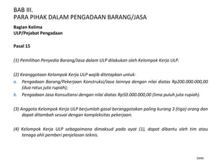 BAB III.
PARA PIHAK DALAM PENGADAAN BARANG/JASA
29/66
Bagian Kelima
ULP/Pejabat Pengadaan
Pasal 15
(1) Pemilihan Penyedia Barang/Jasa dalam ULP dilakukan oleh Kelompok Kerja ULP.
(2) Keanggotaan Kelompok Kerja ULP wajib ditetapkan untuk:
a. Pengadaan Barang/Pekerjaan Konstruksi/Jasa lainnya dengan nilai diatas Rp200.000.000,00
(dua ratus juta rupiah);
b. Pengadaan Jasa Konsultansi dengan nilai diatas Rp50.000.000,00 (lima puluh juta rupiah).
(3) Anggota Kelompok Kerja ULP berjumlah gasal beranggotakan paling kurang 3 (tiga) orang dan
dapat ditambah sesuai dengan kompleksitas pekerjaan.
(4) Kelompok Kerja ULP sebagaimana dimaksud pada ayat (1), dapat dibantu oleh tim atau
tenaga ahli pemberi penjelasan teknis.
 