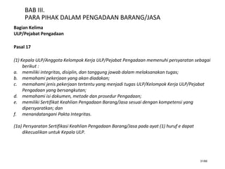 31/66
BAB III.
PARA PIHAK DALAM PENGADAAN BARANG/JASA
Bagian Kelima
ULP/Pejabat Pengadaan
Pasal 17
(1) Kepala ULP/Anggota Kelompok Kerja ULP/Pejabat Pengadaan memenuhi persyaratan sebagai
berikut :
a. memiliki integritas, disiplin, dan tanggung jawab dalam melaksanakan tugas;
b. memahami pekerjaan yang akan diadakan;
c. memahami jenis pekerjaan tertentu yang menjadi tugas ULP/Kelompok Kerja ULP/Pejabat
Pengadaan yang bersangkutan;
d. memahami isi dokumen, metode dan prosedur Pengadaan;
e. memiliki Sertifikat Keahlian Pengadaan Barang/Jasa sesuai dengan kompetensi yang
dipersyaratkan; dan
f. menandatangani Pakta Integritas.
(1a) Persyaratan Sertifikasi Keahlian Pengadaan Barang/Jasa pada ayat (1) huruf e dapat
dikecualikan untuk Kepala ULP.
 