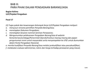 32/66
BAB III.
PARA PIHAK DALAM PENGADAAN BARANG/JASA
Bagian Kelima
ULP/Pejabat Pengadaan
Pasal 17
(2) Tugas pokok dan kewenangan Kelompok Kerja ULP/Pejabat Pengadaan meliputi:
a. menyusun rencana pemilihan Penyedia Barang/Jasa;
b. menetapkan Dokumen Pengadaan;
c. menetapkan besaran nominal Jaminan Penawaran;
d. Mengumumkan pelaksanaan Pengadaan Barang/Jasa di website
Kementerian/Lembaga/Pemerintah Daerah/Institusi masing-masing dan papan
pengumuman resmi untuk masyarakat serta menyampaikan ke LPSE untuk diumumkan
dalam Portal Pengadaan Nasional;
e. menilai kualifikasi Penyedia Barang/Jasa melalui prakualifikasi atau pascakualifikasi;
f. melakukan evaluasi administrasi, teknis dan harga terhadap penawaran yang masuk;
 