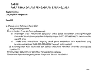 33/66
BAB III.
PARA PIHAK DALAM PENGADAAN BARANG/JASA
Bagian Kelima
ULP/Pejabat Pengadaan
Pasal 17
g. khusus untuk Kelompok Kerja ULP:
1) menjawab sanggahan;
2) menetapkan Penyedia Barang/Jasa untuk:
a) Pelelangan atau Penunjukan Langsung untuk paket Pengadaan Barang/Pekerjaan
Konstruksi Jasa Lainnya yang bernilai paling tinggi Rp100.000.000.000,00 (seratus miliar
rupiah); atau
b) Seleksi atau Penunjukan Langsung untuk paket Pengadaan Jasa Konsultansi yang
bernilai paling tinggi Rp10.000.000.000,00 (sepuluh miliar rupiah);
3) menyampaikan hasil Pemilihan dan salinan Dokumen Pemilihan Penyedia Barang/Jasa
kepada PPK;
4) menyimpan dokumen asli pemilihan Penyedia Barang/Jasa;
5) membuat laporan mengenai proses Pengadaan kepada Kepala ULP.
 