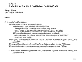 34/66
BAB III.
PARA PIHAK DALAM PENGADAAN BARANG/JASA
Bagian Kelima
ULP/Pejabat Pengadaan
Pasal 17
h. khusus Pejabat Pengadaan:
1) menetapkan Penyedia Barang/Jasa untuk:
a) Pengadaan Langsung untuk paket Pengadaan
Barang/Pekerjaan Konstruksi/Jasa Lainnya yang bernilai
paling tinggi Rp200.000.000,00 (dua ratus juta rupiah); dan/atau
b) Penunjukan Langsung atau Pengadaan Langsung untuk paket
Pengadaan Jasa Konsultansi yang bernilai paling tinggi Rp 50.000.000,00
(lima puluh juta rupiah);
2) menyampaikan hasil Pemilihan dan salinan Dokumen Pemilihan Penyedia Barang/Jasa
kepada PPK;
3) menyerahkan dokumen asli pemilihan Penyedia Barang/Jasa kepada PA/KPA; dan
4) membuat laporan mengenai proses Pengadaan Pengadaan kepada PA/KPA.
i. memberikan pertanggungjawaban atas pelaksanaan kegiatan Pengadaan Barang/Jasa
kepada PA/KPA.
 