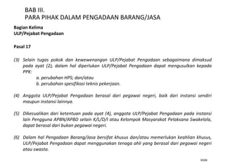 35/66
BAB III.
PARA PIHAK DALAM PENGADAAN BARANG/JASA
Bagian Kelima
ULP/Pejabat Pengadaan
Pasal 17
(3) Selain tugas pokok dan kewewenangan ULP/Pejabat Pengadaan sebagaimana dimaksud
pada ayat (2), dalam hal diperlukan ULP/Pejabat Pengadaan dapat mengusulkan kepada
PPK:
a. perubahan HPS; dan/atau
b. perubahan spesifikasi teknis pekerjaan.
(4) Anggota ULP/Pejabat Pengadaan berasal dari pegawai negeri, baik dari instansi sendiri
maupun instansi lainnya.
(5) Dikecualikan dari ketentuan pada ayat (4), anggota ULP/Pejabat Pengadaan pada instansi
lain Pengguna APBN/APBD selain K/L/D/I atau Kelompok Masyarakat Pelaksana Swakelola,
dapat berasal dari bukan pegawai negeri.
(6) Dalam hal Pengadaan Barang/Jasa bersifat khusus dan/atau memerlukan keahlian khusus,
ULP/Pejabat Pengadaan dapat menggunakan tenaga ahli yang berasal dari pegawai negeri
atau swasta.
 
