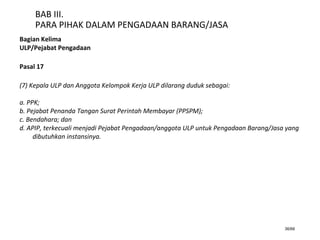 36/66
BAB III.
PARA PIHAK DALAM PENGADAAN BARANG/JASA
Bagian Kelima
ULP/Pejabat Pengadaan
Pasal 17
(7) Kepala ULP dan Anggota Kelompok Kerja ULP dilarang duduk sebagai:
a. PPK;
b. Pejabat Penanda Tangan Surat Perintah Membayar (PPSPM);
c. Bendahara; dan
d. APIP, terkecuali menjadi Pejabat Pengadaan/anggota ULP untuk Pengadaan Barang/Jasa yang
dibutuhkan instansinya.
 