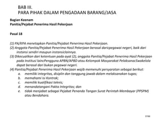 37/66
BAB III.
PARA PIHAK DALAM PENGADAAN BARANG/JASA
Bagian Keenam
Panitia/Pejabat Penerima Hasil Pekerjaan
Pasal 18
(1) PA/KPA menetapkan Panitia/Pejabat Penerima Hasil Pekerjaan.
(2) Anggota Panitia/Pejabat Penerima Hasil Pekerjaan berasal daricpegawai negeri, baik dari
instansi sendiri maupun instansiclainnya.
(3) Dikecualikan dari ketentuan pada ayat (2), anggota Panitia/Pejabat Penerima Hasil Pekerjaan
pada Institusi laincPengguna APBN/APBD atau Kelompok Masyarakat PelaksanacSwakelola
dapat berasal dari bukan pegawai negeri.
(4) Panitia/Pejabat Penerima Hasil Pekerjaan wajib memenuhi persyaratan sebagai berikut:
a. memiliki integritas, disiplin dan tanggung jawab dalam melaksanakan tugas;
b. memahami isi Kontrak;
c. memiliki kualifikasi teknis;
d. menandatangani Pakta Integritas; dan
e. tidak menjabat sebagai Pejabat Penanda Tangan Surat Perintah Membayar (PPSPM)
atau Bendahara.
 