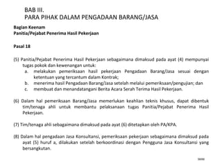 38/66
BAB III.
PARA PIHAK DALAM PENGADAAN BARANG/JASA
Bagian Keenam
Panitia/Pejabat Penerima Hasil Pekerjaan
Pasal 18
(5) Panitia/Pejabat Penerima Hasil Pekerjaan sebagaimana dimaksud pada ayat (4) mempunyai
tugas pokok dan kewenangan untuk:
a. melakukan pemeriksaan hasil pekerjaan Pengadaan Barang/Jasa sesuai dengan
ketentuan yang tercantum dalam Kontrak;
b. menerima hasil Pengadaan Barang/Jasa setelah melalui pemeriksaan/pengujian; dan
c. membuat dan menandatangani Berita Acara Serah Terima Hasil Pekerjaan.
(6) Dalam hal pemeriksaan Barang/Jasa memerlukan keahlian teknis khusus, dapat dibentuk
tim/tenaga ahli untuk membantu pelaksanaan tugas Panitia/Pejabat Penerima Hasil
Pekerjaan.
(7) Tim/tenaga ahli sebagaimana dimaksud pada ayat (6) ditetapkan oleh PA/KPA.
(8) Dalam hal pengadaan Jasa Konsultansi, pemeriksaan pekerjaan sebagaimana dimaksud pada
ayat (5) huruf a, dilakukan setelah berkoordinasi dengan Pengguna Jasa Konsultansi yang
bersangkutan.
 