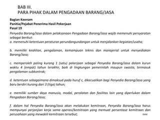 39/66
BAB III.
PARA PIHAK DALAM PENGADAAN BARANG/JASA
Bagian Keenam
Panitia/Pejabat Penerima Hasil Pekerjaan
Pasal 19
Penyedia Barang/Jasa dalam pelaksanaan Pengadaan Barang/Jasa wajib memenuhi persyaratan
sebagai berikut:
a. memenuhi ketentuan peraturan perundangundangan untuk menjalankan kegiatan/usaha;
b. memiliki keahlian, pengalaman, kemampuan teknis dan manajerial untuk menyediakan
Barang/Jasa;
c. memperoleh paling kurang 1 (satu) pekerjaan sebagai Penyedia Barang/Jasa dalam kurun
waktu 4 (empat) tahun terakhir, baik di lingkungan pemerintah maupun swasta, termasuk
pengalaman subkontrak;
d. ketentuan sebagaimana dimaksud pada huruf c, dikecualikan bagi Penyedia Barang/Jasa yang
baru berdiri kurang dari 3 (tiga) tahun;
e. memiliki sumber daya manusia, modal, peralatan dan fasilitas lain yang diperlukan dalam
Pengadaan Barang/Jasa;
f. dalam hal Penyedia Barang/Jasa akan melakukan kemitraan, Penyedia Barang/Jasa harus
mempunyai perjanjian kerja sama operasi/kemitraan yang memuat persentase kemitraan dan
perusahaan yang mewakili kemitraan tersebut;
 