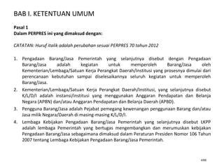 BAB I. KETENTUAN UMUM
4/66
Pasal 1
Dalam PERPRES ini yang dimaksud dengan:
CATATAN: Huruf italik adalah perubahan sesuai PERPRES 70 tahun 2012
1. Pengadaan Barang/Jasa Pemerintah yang selanjutnya disebut dengan Pengadaan
Barang/Jasa adalah kegiatan untuk memperoleh Barang/Jasa oleh
Kementerian/Lembaga/Satuan Kerja Perangkat Daerah/Institusi yang prosesnya dimulai dari
perencanaan kebutuhan sampai diselesaikannya seluruh kegiatan untuk memperoleh
Barang/Jasa.
2. Kementerian/Lembaga/Satuan Kerja Perangkat Daerah/Institusi, yang selanjutnya disebut
K/L/D/I adalah instansi/institusi yang menggunakan Anggaran Pendapatan dan Belanja
Negara (APBN) dan/atau Anggaran Pendapatan dan Belanja Daerah (APBD).
3. Pengguna Barang/Jasa adalah Pejabat pemegang kewenangan penggunaan Barang dan/atau
Jasa milik Negara/Daerah di masing-masing K/L/D/I.
4. Lembaga Kebijakan Pengadaan Barang/Jasa Pemerintah yang selanjutnya disebut LKPP
adalah lembaga Pemerintah yang bertugas mengembangkan dan merumuskan kebijakan
Pengadaan Barang/Jasa sebagaimana dimaksud dalam Peraturan Presiden Nomor 106 Tahun
2007 tentang Lembaga Kebijakan Pengadaan Barang/Jasa Pemerintah.
 