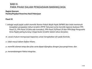 41/66
BAB III.
PARA PIHAK DALAM PENGADAAN BARANG/JASA
Bagian Keenam
Panitia/Pejabat Penerima Hasil Pekerjaan
Pasal 19
l. sebagai wajib pajak sudah memiliki Nomor Pokok Wajib Pajak (NPWP) dan telah memenuhi
kewajiban perpajakan tahun terakhir (PPTK Tahunan) serta memiliki laporan bulanan PPh
Pasal 21, PPh Pasal 23 (bila ada transaksi), PPh Pasal 25/Pasal 29 dan PPN (bagi Pengusaha
Kena Pajak) paling kurang 3 (tiga) bulan terakhir dalam tahun berjalan;
m. secara hukum mempunyai kapasitas untuk mengikatkan diri pada Kontrak;
n. tidak masuk dalam Daftar Hitam;
o. memiliki alamat tetap dan jelas serta dapat dijangkau dengan jasa pengiriman; dan
p. menandatangani Pakta Integritas.
 