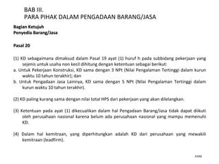 43/66
BAB III.
PARA PIHAK DALAM PENGADAAN BARANG/JASA
Bagian KetujuhBagian Ketujuh
Penyedia Barang/JasaPenyedia Barang/Jasa
Pasal 20Pasal 20
(1) KD sebagaimana dimaksud dalam Pasal 19 ayat (1) huruf h pada subbidang pekerjaan yang
sejenis untuk usaha non kecil dihitung dengan ketentuan sebagai berikut:
a. Untuk Pekerjaan Konstruksi, KD sama dengan 3 NPt (Nilai Pengalaman Tertinggi dalam kurun
waktu 10 tahun terakhir); dan
b. Untuk Pengadaan Jasa Lainnya, KD sama dengan 5 NPt (Nilai Pengalaman Tertinggi dalam
kurun waktu 10 tahun terakhir).
(2) KD paling kurang sama dengan nilai total HPS dari pekerjaan yang akan dilelangkan.
(3) Ketentuan pada ayat (1) dikecualikan dalam hal Pengadaan Barang/Jasa tidak dapat diikuti
oleh perusahaan nasional karena belum ada perusahaan nasional yang mampu memenuhi
KD.
(4) Dalam hal kemitraan, yang diperhitungkan adalah KD dari perusahaan yang mewakili
kemitraan (leadfirm).
 