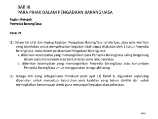 44/66
BAB III.
PARA PIHAK DALAM PENGADAAN BARANG/JASA
Bagian KetujuhBagian Ketujuh
Penyedia Barang/JasaPenyedia Barang/Jasa
Pasal 21Pasal 21
(1) Dalam hal sifat dan lingkup kegiatan Pengadaan Barang/Jasa terlalu luas, atau jenis keahlian
yang diperlukan untuk menyelesaikan kegiatan tidak dapat dilakukan oleh 1 (satu) Penyedia
Barang/Jasa, maka dalam pelaksanaan Pengadaan Barang/Jasa:
a. diberikan kesempatan yang memungkinkan para Penyedia Barang/Jasa saling bergabung
dalam suatu konsorsium atau bentuk kerja sama lain; dan/atau
b. diberikan kesempatan yang memungkinkan Penyedia Barang/Jasa atau konsorsium
Penyedia Barang/Jasa untuk menggunakan tenaga ahli asing.
(2) Tenaga ahli asing sebagaimana dimaksud pada ayat (1) huruf b, digunakan sepanjang
diperlukan untuk mencukupi kebutuhan jenis keahlian yang belum dimiliki dan untuk
meningkatkan kemampuan teknis guna menangani kegiatan atau pekerjaan.
 