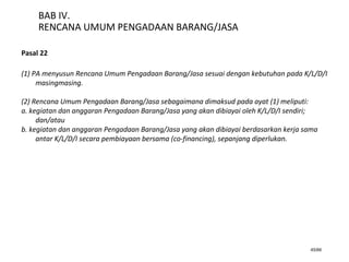 45/66
BAB IV.
RENCANA UMUM PENGADAAN BARANG/JASA
Pasal 22
(1) PA menyusun Rencana Umum Pengadaan Barang/Jasa sesuai dengan kebutuhan pada K/L/D/I
masingmasing.
(2) Rencana Umum Pengadaan Barang/Jasa sebagaimana dimaksud pada ayat (1) meliputi:
a. kegiatan dan anggaran Pengadaan Barang/Jasa yang akan dibiayai oleh K/L/D/I sendiri;
dan/atau
b. kegiatan dan anggaran Pengadaan Barang/Jasa yang akan dibiayai berdasarkan kerja sama
antar K/L/D/I secara pembiayaan bersama (co-financing), sepanjang diperlukan.
 
