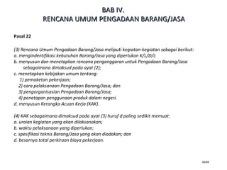46/66
Pasal 22
(3) Rencana Umum Pengadaan Barang/Jasa meliputi kegiatan-kegiatan sebagai berikut:
a. mengindentifikasi kebutuhan Barang/Jasa yang diperlukan K/L/D/I;
b. menyusun dan menetapkan rencana penganggaran untuk Pengadaan Barang/Jasa
sebagaimana dimaksud pada ayat (2);
c. menetapkan kebijakan umum tentang:
1) pemaketan pekerjaan;
2) cara pelaksanaan Pengadaan Barang/Jasa; dan
3) pengorganisasian Pengadaan Barang/Jasa;
4) penetapan penggunaan produk dalam negeri.
d. menyusun Kerangka Acuan Kerja (KAK).
(4) KAK sebagaimana dimaksud pada ayat (3) huruf d paling sedikit memuat:
a. uraian kegiatan yang akan dilaksanakan;
b. waktu pelaksanaan yang diperlukan;
c. spesifikasi teknis Barang/Jasa yang akan diadakan; dan
d. besarnya total perkiraan biaya pekerjaan.
BABBAB IVIV..
RENCANA UMUM PENGADAAN BARANG/JASARENCANA UMUM PENGADAAN BARANG/JASA
 