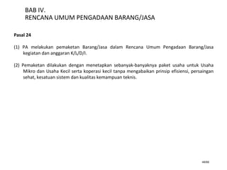 48/66
BAB IV.
RENCANA UMUM PENGADAAN BARANG/JASA
Pasal 24
(1) PA melakukan pemaketan Barang/Jasa dalam Rencana Umum Pengadaan Barang/Jasa
kegiatan dan anggaran K/L/D/I.
(2) Pemaketan dilakukan dengan menetapkan sebanyak-banyaknya paket usaha untuk Usaha
Mikro dan Usaha Kecil serta koperasi kecil tanpa mengabaikan prinsip efisiensi, persaingan
sehat, kesatuan sistem dan kualitas kemampuan teknis.
 