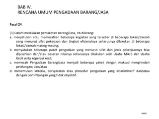 49/66
BAB IV.
RENCANA UMUM PENGADAAN BARANG/JASA
Pasal 24
(3) Dalam melakukan pemaketan Barang/Jasa, PA dilarang:
a. menyatukan atau memusatkan beberapa kegiatan yang tersebar di beberapa lokasi/daerah
yang menurut sifat pekerjaan dan tingkat efisiensinya seharusnya dilakukan di beberapa
lokasi/daerah masing-masing;
b. menyatukan beberapa paket pengadaan yang menurut sifat dan jenis pekerjaannya bisa
dipisahkan dan/atau besaran nilainya seharusnya dilakukan oleh Usaha Mikro dan Usaha
Kecil serta koperasi kecil;
c. memecah Pengadaan Barang/Jasa menjadi beberapa paket dengan maksud menghindari
pelelangan; dan/atau
d. menentukan kriteria, persyaratan atau prosedur pengadaan yang diskriminatif dan/atau
dengan pertimbangan yang tidak obyektif.
 