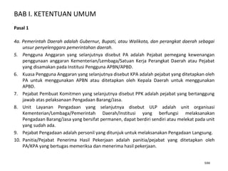BAB I. KETENTUAN UMUM
5/66
Pasal 1
4a. Pemerintah Daerah adalah Gubernur, Bupati, atau Walikota, dan perangkat daerah sebagai
unsur penyelenggara pemerintahan daerah.
5. Pengguna Anggaran yang selanjutnya disebut PA adalah Pejabat pemegang kewenangan
penggunaan anggaran Kementerian/Lembaga/Satuan Kerja Perangkat Daerah atau Pejabat
yang disamakan pada Institusi Pengguna APBN/APBD.
6. Kuasa Pengguna Anggaran yang selanjutnya disebut KPA adalah pejabat yang ditetapkan oleh
PA untuk menggunakan APBN atau ditetapkan oleh Kepala Daerah untuk menggunakan
APBD.
7. Pejabat Pembuat Komitmen yang selanjutnya disebut PPK adalah pejabat yang bertanggung
jawab atas pelaksanaan Pengadaan Barang/Jasa.
8. Unit Layanan Pengadaan yang selanjutnya disebut ULP adalah unit organisasi
Kementerian/Lembaga/Pemerintah Daerah/Institusi yang berfungsi melaksanakan
Pengadaan Barang/Jasa yang bersifat permanen, dapat berdiri sendiri atau melekat pada unit
yang sudah ada.
9. Pejabat Pengadaan adalah personil yang ditunjuk untuk melaksanakan Pengadaan Langsung.
10. Panitia/Pejabat Penerima Hasil Pekerjaan adalah panitia/pejabat yang ditetapkan oleh
PA/KPA yang bertugas memeriksa dan menerima hasil pekerjaan.
 