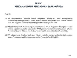 50/66
Pasal 25
(1) PA mengumumkan Rencana Umum Pengadaan Barang/Jasa pada masing-masing
Kementerian/Lembaga/Institusi secara terbuka kepada masyarakat luas setelah rencana
kerja dan anggaran Kementerian/Lembaga/Institusi disetujui oleh DPR.
(1a) PA pada Pemerintah Daerah mengumumkan Rencana Umum Pengadaan Barang/Jasa secara
terbuka kepada masyarakat luas, setelah APBD yang merupakan rencana keuangan tahunan
Pemerintah Daerah dibahas dan disetujui bersama oleh Pemerintah Daerah dan DPRD.
(1b) PA sebagaimana dimaksud pada ayat (1) dan ayat (1a) mengumumkan kembali Rencana
Umum Pengadaan, apabila terdapat perubahan/penambahan DIPA/DPA.
BABBAB IVIV..
RENCANA UMUM PENGADAAN BARANG/JASARENCANA UMUM PENGADAAN BARANG/JASA
 