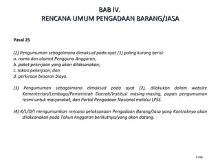 51/66
Pasal 25
(2) Pengumuman sebagaimana dimaksud pada ayat (1) paling kurang berisi:
a. nama dan alamat Pengguna Anggaran;
b. paket pekerjaan yang akan dilaksanakan;
c. lokasi pekerjaan; dan
d. perkiraan besaran biaya.
(3) Pengumuman sebagaimana dimaksud pada ayat (2), dilakukan dalam website
Kementerian/Lembaga/Pemerintah Daerah/Institusi masing-masing, papan pengumuman
resmi untuk masyarakat, dan Portal Pengadaan Nasional melalui LPSE.
(4) K/L/D/I mengumumkan rencana pelaksanaan Pengadaan Barang/Jasa yang Kontraknya akan
dilaksanakan pada Tahun Anggaran berikutnya/yang akan datang.
BABBAB IVIV..
RENCANA UMUM PENGADAAN BARANG/JASARENCANA UMUM PENGADAAN BARANG/JASA
 