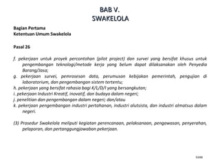 53/66
Bagian Pertama
Ketentuan Umum Swakelola
Pasal 26
f. pekerjaan untuk proyek percontohan (pilot project) dan survei yang bersifat khusus untuk
pengembangan teknologi/metode kerja yang belum dapat dilaksanakan oleh Penyedia
Barang/Jasa;
g. pekerjaan survei, pemrosesan data, perumusan kebijakan pemerintah, pengujian di
laboratorium, dan pengembangan sistem tertentu;
h. pekerjaan yang bersifat rahasia bagi K/L/D/I yang bersangkutan;
i. pekerjaan Industri Kreatif, inovatif, dan budaya dalam negeri;
j. penelitian dan pengembangan dalam negeri; dan/atau
k. pekerjaan pengembangan industri pertahanan, industri alutsista, dan industri almatsus dalam
negeri.
(3) Prosedur Swakelola meliputi kegiatan perencanaan, pelaksanaan, pengawasan, penyerahan,
pelaporan, dan pertanggungjawaban pekerjaan.
BABBAB VV..
SWAKELOLASWAKELOLA
 