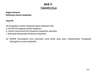 54/66
Bagian Pertama
Ketentuan Umum Swakelola
Pasal 26
(4) Pengadaan melalui Swakelola dapat dilakukan oleh:
a. K/L/D/I Penanggung Jawab Anggaran;
b. Instansi Pemerintah lain Pelaksana Swakelola; dan/atau
c. Kelompok Masyarakat Pelaksana Swakelola.
(5) PA/KPA menetapkan jenis pekerjaan serta pihak yang akan melaksanakan Pengadaan
Barang/Jasa secara Swakelola.
BABBAB VV..
SWAKELOLASWAKELOLA
 