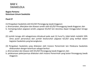 55/66
BAB V.
SWAKELOLA
Bagian Pertama
Ketentuan Umum Swakelola
Pasal 27
(1) Pengadaan Swakelola oleh K/L/D/I Penanggung Jawab Anggaran:
a. direncanakan, dikerjakan dan diawasi sendiri oleh K/L/D/I Penanggung Jawab Anggaran; dan
b. mempergunakan pegawai sendiri, pegawai K/L/D/I lain dan/atau dapat menggunakan tenaga
ahli.
(2) Jumlah tenaga ahli sebagaimana dimaksud pada ayat (1) huruf b, tidak boleh melebihi 50%
(lima puluh perseratus) dari jumlah keseluruhan pegawai K/L/D/I yang terlibat dalam
kegiatan Swakelola yang bersangkutan.
(3) Pengadaan Swakelola yang dilakukan oleh Instansi Pemerintah lain Pelaksana Swakelola
dilaksanakan dengan ketentuan sebagai berikut:
a. direncanakan dan diawasi oleh K/L/D/I Penanggung Jawab Anggaran; dan
b. pelaksanaan pekerjaannya dilakukan oleh Instansi Pemerintah yang bukan Penanggung Jawab
Anggaran.
 