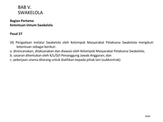 56/66
BAB V.
SWAKELOLA
Bagian Pertama
Ketentuan Umum Swakelola
Pasal 27
(4) Pengadaan melalui Swakelola oleh Kelompok Masyarakat Pelaksana Swakelola mengikuti
ketentuan sebagai berikut:
a. direncanakan, dilaksanakan dan diawasi oleh Kelompok Masyarakat Pelaksana Swakelola;
b. sasaran ditentukan oleh K/L/D/I Penanggung Jawab Anggaran; dan
c. pekerjaan utama dilarang untuk dialihkan kepada pihak lain (subkontrak).
 