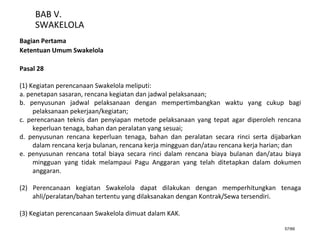57/66
BAB V.
SWAKELOLA
Bagian Pertama
Ketentuan Umum Swakelola
Pasal 28
(1) Kegiatan perencanaan Swakelola meliputi:
a. penetapan sasaran, rencana kegiatan dan jadwal pelaksanaan;
b. penyusunan jadwal pelaksanaan dengan mempertimbangkan waktu yang cukup bagi
pelaksanaan pekerjaan/kegiatan;
c. perencanaan teknis dan penyiapan metode pelaksanaan yang tepat agar diperoleh rencana
keperluan tenaga, bahan dan peralatan yang sesuai;
d. penyusunan rencana keperluan tenaga, bahan dan peralatan secara rinci serta dijabarkan
dalam rencana kerja bulanan, rencana kerja mingguan dan/atau rencana kerja harian; dan
e. penyusunan rencana total biaya secara rinci dalam rencana biaya bulanan dan/atau biaya
mingguan yang tidak melampaui Pagu Anggaran yang telah ditetapkan dalam dokumen
anggaran.
(2) Perencanaan kegiatan Swakelola dapat dilakukan dengan memperhitungkan tenaga
ahli/peralatan/bahan tertentu yang dilaksanakan dengan Kontrak/Sewa tersendiri.
(3) Kegiatan perencanaan Swakelola dimuat dalam KAK.
 