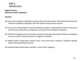 58/66
BAB V.
SWAKELOLA
Bagian Pertama
Ketentuan Umum Swakelola
Pasal 28
(4) Perencanaan kegiatan Swakelola yang diusulkan dan dilaksanakan oleh Kelompok Masyarakat
Pelaksana Swakelola, ditetapkan oleh PPK setelah melalui proses evaluasi.
(5) Penyusunan jadwal kegiatan Swakelola dilakukan dengan mengalokasikan waktu untuk proses
perencanaan, pelaksanaan, pengawasan, penyerahan dan pelaporan pekerjaan.
(6) PA/KPA bertanggung jawab terhadap penetapan Kelompok Masyarakat Pelaksana Swakelola
termasuk sasaran, tujuan dan besaran anggaran Swakelola.
(7) PA/KPA dapat mengusulkan standar biaya untuk honorarium pelaksana Swakelola kepada
Menteri Keuangan/Kepala Daerah.
(8) Swakelola dapat dilaksanakan melebihi 1 (satu) Tahun Anggaran.
 