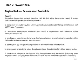 59/66
BAB V. SWAKELOLA
Bagian Kedua - Pelaksanaan Swakelola
Pasal 29
Pengadaan Barang/Jasa melalui Swakelola oleh K/L/D/I selaku Penanggung Jawab Anggaran
dilaksanakan dengan ketentuan sebagai berikut:
a. pengadaan bahan/barang, Jasa Lainnya, peralatan/suku cadang dan tenaga ahli dilakukan oleh
ULP/Pejabat Pengadaan;
b. pengadaan sebagaimana dimaksud pada huruf a berpedoman pada ketentuan dalam
Peraturan Presiden ini;
c. pembayaran upah tenaga kerja yang diperlukan dilakukan secara berkala berdasarkan daftar
hadir pekerja atau dengan cara upah borongan;
d. pembayaran gaji tenaga ahli yang diperlukan dilakukan berdasarkan Kontrak;
e. penggunaan tenaga kerja, bahan dan/atau peralatan dicatat setiap hari dalam laporan harian;
f. pelaksanaan Pengadaan Barang/Jasa yang menggunakan Uang Persediaan (UP)/Uang Muka
kerja atau istilah lain yang disamakan dilakukan oleh Instansi Pemerintah pelaksana Swakelola;
 