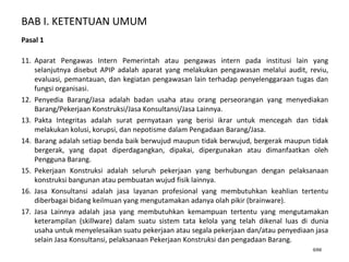 BAB I. KETENTUAN UMUM
6/66
Pasal 1
11. Aparat Pengawas Intern Pemerintah atau pengawas intern pada institusi lain yang
selanjutnya disebut APIP adalah aparat yang melakukan pengawasan melalui audit, reviu,
evaluasi, pemantauan, dan kegiatan pengawasan lain terhadap penyelenggaraan tugas dan
fungsi organisasi.
12. Penyedia Barang/Jasa adalah badan usaha atau orang perseorangan yang menyediakan
Barang/Pekerjaan Konstruksi/Jasa Konsultansi/Jasa Lainnya.
13. Pakta Integritas adalah surat pernyataan yang berisi ikrar untuk mencegah dan tidak
melakukan kolusi, korupsi, dan nepotisme dalam Pengadaan Barang/Jasa.
14. Barang adalah setiap benda baik berwujud maupun tidak berwujud, bergerak maupun tidak
bergerak, yang dapat diperdagangkan, dipakai, dipergunakan atau dimanfaatkan oleh
Pengguna Barang.
15. Pekerjaan Konstruksi adalah seluruh pekerjaan yang berhubungan dengan pelaksanaan
konstruksi bangunan atau pembuatan wujud fisik lainnya.
16. Jasa Konsultansi adalah jasa layanan profesional yang membutuhkan keahlian tertentu
diberbagai bidang keilmuan yang mengutamakan adanya olah pikir (brainware).
17. Jasa Lainnya adalah jasa yang membutuhkan kemampuan tertentu yang mengutamakan
keterampilan (skillware) dalam suatu sistem tata kelola yang telah dikenal luas di dunia
usaha untuk menyelesaikan suatu pekerjaan atau segala pekerjaan dan/atau penyediaan jasa
selain Jasa Konsultansi, pelaksanaan Pekerjaan Konstruksi dan pengadaan Barang.
 