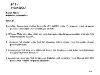 60/66
BAB V.
SWAKELOLA
Bagian Kedua
Pelaksanaan Swakelola
Pasal 29
Pengadaan Barang/Jasa melalui Swakelola oleh K/L/D/I selaku Penanggung Jawab Anggaran
dilaksanakan dengan ketentuan sebagai berikut:
g. UP/Uang Muka kerja atau istilah lain yang disamakan, dipertanggungjawabkan secara berkala
maksimal secara bulanan;
h. kemajuan fisik dicatat setiap hari dan dievaluasi setiap minggu yang disesuaikan dengan
penyerapan dana;
i. kemajuan non fisik atau perangkat lunak dicatat dan dievaluasi setiap bulan yang disesuaikan
dengan penyerapan dana; dan
j. pengawasan pekerjaan fisik di lapangan dilakukan oleh pelaksana yang ditunjuk oleh PPK,
berdasarkan rencana yang telah ditetapkan.
 