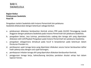 61/66
BAB V.
SWAKELOLA
Bagian Kedua
Pelaksanaan Swakelola
Pasal 30
Pengadaan melalui Swakelola oleh Instansi Pemerintah lain pelaksana
Swakelola dilaksanakan dengan ketentuan sebagai berikut:
a. pelaksanaan dilakukan berdasarkan Kontrak antara PPK pada K/L/D/I Penanggung Jawab
Anggaran dengan pelaksana Swakelola pada Instansi Pemerintah lain pelaksana Swakelola.
b. pengadaan bahan, Jasa Lainnya, peralatan/suku cadang dan tenaga ahli yang diperlukan
dilakukan oleh ULP/Pejabat Pengadaan pada Instansi Pemerintah lain pelaksana Swakelola;
c. pengadaan sebagaimana dimaksud pada huruf b berpedoman pada ketentuan dalam
Peraturan Presiden ini;
d. pembayaran upah tenaga kerja yang diperlukan dilakukan secara harian berdasarkan daftar
hadir pekerja atau dengan cara upah borongan;
e. pembayaran imbalan tenaga ahli yang diperlukan dilakukan berdasarkan Kontrak;
f. penggunaan tenaga kerja, bahan/barang dan/atau peralatan dicatat setiap hari dalam
laporan harian;
 
