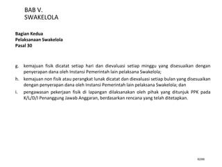 62/66
BAB V.
SWAKELOLA
Bagian Kedua
Pelaksanaan Swakelola
Pasal 30
g. kemajuan fisik dicatat setiap hari dan dievaluasi setiap minggu yang disesuaikan dengan
penyerapan dana oleh Instansi Pemerintah lain pelaksana Swakelola;
h. kemajuan non fisik atau perangkat lunak dicatat dan dievaluasi setiap bulan yang disesuaikan
dengan penyerapan dana oleh Instansi Pemerintah lain pelaksana Swakelola; dan
i. pengawasan pekerjaan fisik di lapangan dilaksanakan oleh pihak yang ditunjuk PPK pada
K/L/D/I Penanggung Jawab Anggaran, berdasarkan rencana yang telah ditetapkan.
 
