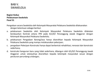 63/66
BAB V.
SWAKELOLA
Bagian Kedua
Pelaksanaan Swakelola
Pasal 31
Pengadaan secara Swakelola oleh Kelompok Masyarakat Pelaksana Swakelola dilaksanakan
dengan ketentuan sebagai berikut:
a. pelaksanaan Swakelola oleh Kelompok Masyarakat Pelaksana Swakelola dilakukan
berdasarkan Kontrak antara PPK pada K/L/D/I Penanggung Jawab Anggaran dengan
Kelompok Masyarakat Pelaksana Swakelola;
b. pelaksanaan Pengadaan Barang/Jasa hanya diserahkan kepada Kelompok Masyarakat
Pelaksana Swakelola yang mampu melaksanakan pekerjaan;
c. pengadaan Pekerjaan Konstruksi hanya dapat berbentuk rehabilitasi, renovasi dan konstruksi
sederhana;
d. konstruksi bangunan baru yang tidak sederhana, dibangun oleh K/L/D/I Penanggung Jawab
Anggaran untuk selanjutnya diserahkan kepada kelompok masyarakat sesuai dengan
peraturan perundang-undangan;
 