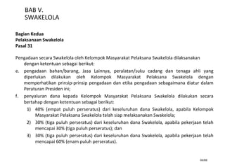 64/66
BAB V.
SWAKELOLA
Bagian Kedua
Pelaksanaan Swakelola
Pasal 31
Pengadaan secara Swakelola oleh Kelompok Masyarakat Pelaksana Swakelola dilaksanakan
dengan ketentuan sebagai berikut:
e. pengadaan bahan/barang, Jasa Lainnya, peralatan/suku cadang dan tenaga ahli yang
diperlukan dilakukan oleh Kelompok Masyarakat Pelaksana Swakelola dengan
memperhatikan prinsip-prinsip pengadaan dan etika pengadaan sebagaimana diatur dalam
Peraturan Presiden ini;
f. penyaluran dana kepada Kelompok Masyarakat Pelaksana Swakelola dilakukan secara
bertahap dengan ketentuan sebagai berikut:
1) 40% (empat puluh perseratus) dari keseluruhan dana Swakelola, apabila Kelompok
Masyarakat Pelaksana Swakelola telah siap melaksanakan Swakelola;
2) 30% (tiga puluh perseratus) dari keseluruhan dana Swakelola, apabila pekerjaan telah
mencapai 30% (tiga puluh perseratus); dan
3) 30% (tiga puluh perseratus) dari keseluruhan dana Swakelola, apabila pekerjaan telah
mencapai 60% (enam puluh perseratus).
 