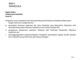 65/66
BAB V.
SWAKELOLA
Bagian Kedua
Pelaksanaan Swakelola
Pasal 31
Pengadaan secara Swakelola oleh Kelompok Masyarakat Pelaksana Swakelola dilaksanakan
dengan ketentuan sebagai berikut:
g. pencapaian kemajuan pekerjaan dan dana Swakelola yang dikeluarkan, dilaporkan oleh
Kelompok Masyarakat Pelaksana Swakelola secara berkala kepada PPK;
h. pengawasan pelaksanaan pekerjaan dilakukan oleh Kelompok Masyarakat Pelaksana
Swakelola; dan
i. pertanggungjawaban pekerjaan/kegiatan Pengadaan disampaikan kepada K/L/D/I pemberi
dana Swakelola sesuai ketentuan perundang-undangan.
 
