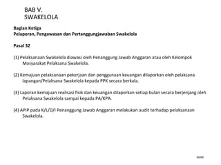 66/66
BAB V.
SWAKELOLA
Bagian Ketiga
Pelaporan, Pengawasan dan Pertanggungjawaban Swakelola
Pasal 32
(1) Pelaksanaan Swakelola diawasi oleh Penanggung Jawab Anggaran atau oleh Kelompok
Masyarakat Pelaksana Swakelola.
(2) Kemajuan pelaksanaan pekerjaan dan penggunaan keuangan dilaporkan oleh pelaksana
lapangan/Pelaksana Swakelola kepada PPK secara berkala.
(3) Laporan kemajuan realisasi fisik dan keuangan dilaporkan setiap bulan secara berjenjang oleh
Pelaksana Swakelola sampai kepada PA/KPA.
(4) APIP pada K/L/D/I Penanggung Jawab Anggaran melakukan audit terhadap pelaksanaan
Swakelola.
 