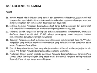 BAB I. KETENTUAN UMUM
7/66
Pasal 1
18. Industri Kreatif adalah industri yang berasal dari pemanfaatan kreatifitas, gagasan orisinal,
keterampilan, dan bakat individu untuk menciptakan kesejahteraan serta lapangan pekerjaan
melalui penciptaan dan pemanfaatan daya kreasi dan daya cipta.
19. Sertifikat Keahlian Pengadaan Barang/Jasa adalah tanda bukti pengakuan dari pemerintah
atas kompetensi dan kemampuan profesi dibidang Pengadaan Barang/Jasa.
20. Swakelola adalah Pengadaan Barang/Jasa dimana pekerjaannya direncanakan, dikerjakan,
dan/atau diawasi sendiri oleh K/L/D/I sebagai penanggung jawab anggaran, instansi
pemerintah lain dan/atau kelompok masyarakat.
21. Dokumen Pengadaan adalah dokumen yang ditetapkan oleh Kelompok Kerja ULP/Pejabat
Pengadaan yang memuat informasi dan ketentuan yang harus ditaati oleh para pihak dalam
proses Pengadaan Barang/Jasa.
22. Kontrak Pengadaan Barang/Jasa yang selanjutnya disebut Kontrak adalah perjanjian tertulis
antara PPK dengan Penyedia Barang/Jasa atau pelaksana Swakelola.
23. Pelelangan Umum adalah metode pemilihan Penyedia Barang/Pekerjaan Konstruksi/Jasa
Lainnya untuk semua pekerjaan yang dapat diikuti oleh semua Penyedia Barang/Pekerjaan
Konstruksi/Jasa Lainnya yang memenuhi syarat.
 