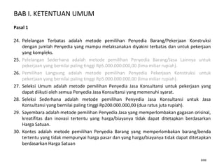 BAB I. KETENTUAN UMUM
8/66
Pasal 1
24. Pelelangan Terbatas adalah metode pemilihan Penyedia Barang/Pekerjaan Konstruksi
dengan jumlah Penyedia yang mampu melaksanakan diyakini terbatas dan untuk pekerjaan
yang kompleks.
25. Pelelangan Sederhana adalah metode pemilihan Penyedia Barang/Jasa Lainnya untuk
pekerjaan yang bernilai paling tinggi Rp5.000.000.000,00 (lima miliar rupiah).
26. Pemilihan Langsung adalah metode pemilihan Penyedia Pekerjaan Konstruksi untuk
pekerjaan yang bernilai paling tinggi Rp5.000.000.000,00 (lima miliar rupiah).
27. Seleksi Umum adalah metode pemilihan Penyedia Jasa Konsultansi untuk pekerjaan yang
dapat diikuti oleh semua Penyedia Jasa Konsultansi yang memenuhi syarat.
28. Seleksi Sederhana adalah metode pemilihan Penyedia Jasa Konsultansi untuk Jasa
Konsultansi yang bernilai paling tinggi Rp200.000.000,00 (dua ratus juta rupiah).
29. Sayembara adalah metode pemilihan Penyedia Jasa yang memperlombakan gagasan orisinal,
kreatifitas dan inovasi tertentu yang harga/biayanya tidak dapat ditetapkan berdasarkan
Harga Satuan.
30. Kontes adalah metode pemilihan Penyedia Barang yang memperlombakan barang/benda
tertentu yang tidak mempunyai harga pasar dan yang harga/biayanya tidak dapat ditetapkan
berdasarkan Harga Satuan
 