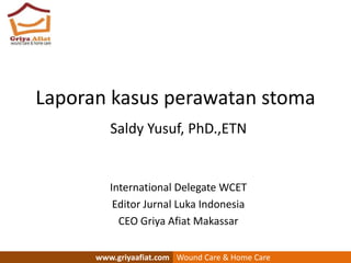 Laporan kasus perawatan stoma
Saldy Yusuf, PhD.,ETN
International Delegate WCET
Editor Jurnal Luka Indonesia
CEO Griya Afiat Makassar
www.griyaafiat.com Wound Care & Home Care
 