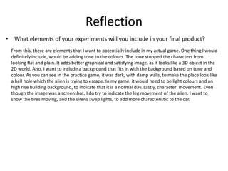 Reflection
• What elements of your experiments will you include in your final product?
From this, there are elements that I want to potentially include in my actual game. One thing I would
definitely include, would be adding tone to the colours. The tone stopped the characters from
looking flat and plain. It adds better graphical and satisfying image, as it looks like a 3D object in the
2D world. Also, I want to include a background that fits in with the background based on tone and
colour. As you can see in the practice game, it was dark, with damp walls, to make the place look like
a hell hole which the alien is trying to escape. In my game, it would need to be light colours and an
high rise building background, to indicate that it is a normal day. Lastly, character movement. Even
though the image was a screenshot, I do try to indicate the leg movement of the alien. I want to
show the tires moving, and the sirens swap lights, to add more characteristic to the car.
 