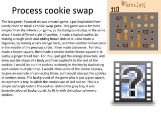 Process cookie swap
The last game I Focused on was a match game. I got inspiration from
Candy crush to make a cookie swap game. This game was a bit more
simpler than the infinite run game, as the background stays in the same
place. I made different style of cookies. I made a typical cookie, by
making a rough circle and adding brown dots in it. I also made a
Digestive, by making a dark orange circle, and then another brown circle
in the middle of the previous circle. I then made a brownie . For this, I
made a brown square, then made a smaller darker brown square in it.
Lastly, a ginger bread man. For this, I just got the orange draw tool, and
drew out the shape of a body and then applied it to the rest of the
cookies. I would lay out the cookies randomly in the box by duplicating
each cookie multiple times. I would inline some of the similar cookies,
to give an example of connecting three, but I would also put the cookies
in random areas. The background of the game play is just a gray square,
to represent a tray, in which the cookies are all laid out on. This is a
simple rectangle behind the cookies. Behind the gray tray, it was
brownie coloured backgrounds, to fit in with the colour scheme o
cookies.
 