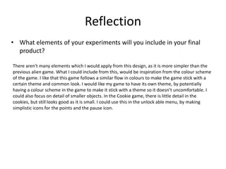 Reflection
• What elements of your experiments will you include in your final
product?
There aren't many elements which I would apply from this design, as it is more simpler than the
previous alien game. What I could include from this, would be inspiration from the colour scheme
of the game. I like that this game follows a similar flow in colours to make the game stick with a
certain theme and common look. I would like my game to have its own theme, by potentially
having a colour scheme in the game to make it stick with a theme so it doesn’t uncomfortable. I
could also focus on detail of smaller objects. In the Cookie game, there is little detail in the
cookies, but still looks good as it is small. I could use this in the unlock able menu, by making
simplistic icons for the points and the pause icon.
 
