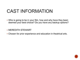  Who is going to be in your film, how and why have they been
deemed your best choice? Do you have any backup options?
 MEREDITH STEWART
 Chosen for prior experience and education in theatrical arts.
 