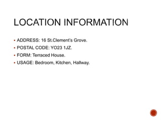  ADDRESS: 16 St.Clement’s Grove.
 POSTAL CODE: YO23 1JZ.
 FORM: Terraced House.
 USAGE: Bedroom, Kitchen, Hallway.
 